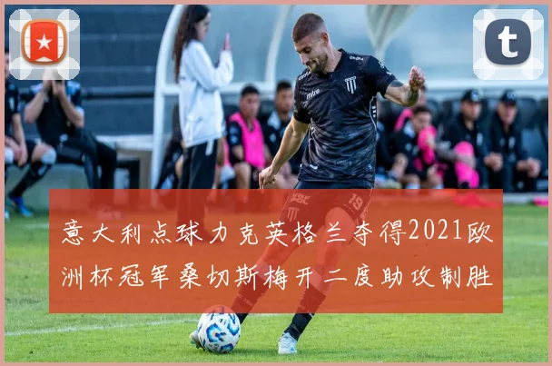 意大利点球力克英格兰夺得2021欧洲杯冠军桑切斯梅开二度助攻制胜