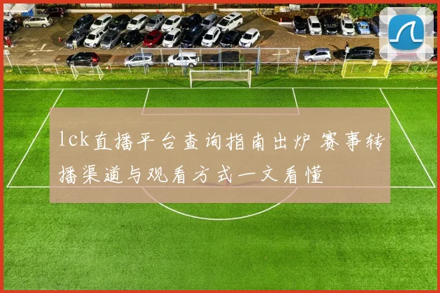lck直播平台查询指南出炉 赛事转播渠道与观看方式一文看懂