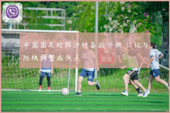 中国国足对阵沙特备战升级 归化与防线调整成焦点