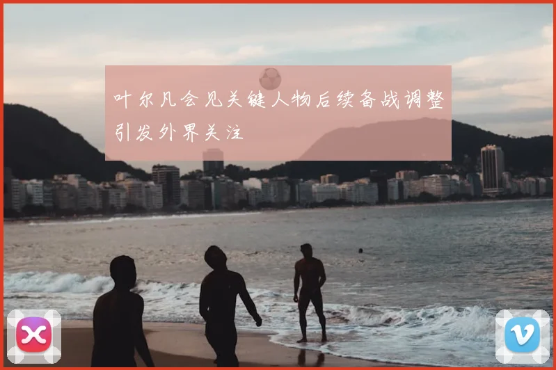 叶尔凡会见关键人物后续备战调整引发外界关注