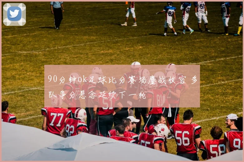 90分钟ok足球比分赛场鏖战收官 多队争分悬念延续下一轮