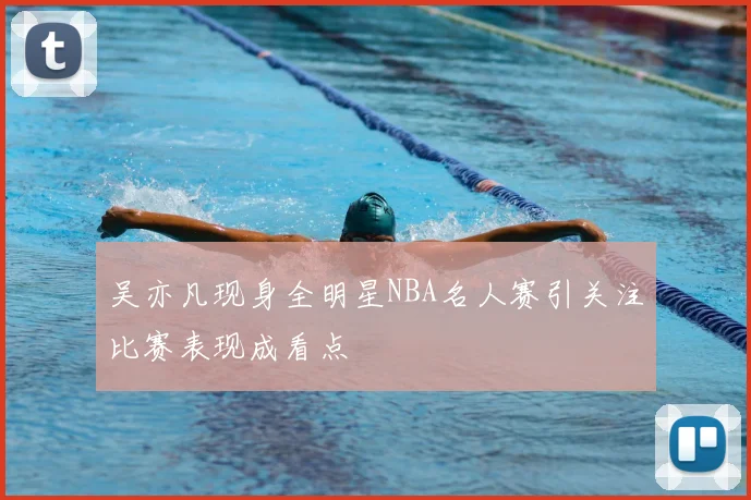 吴亦凡现身全明星NBA名人赛引关注比赛表现成看点
