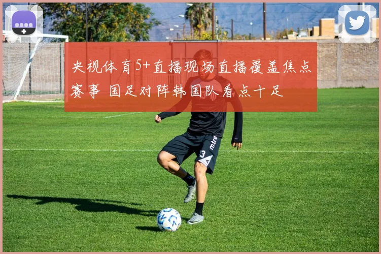央视体育5+直播现场直播覆盖焦点赛事 国足对阵韩国队看点十足