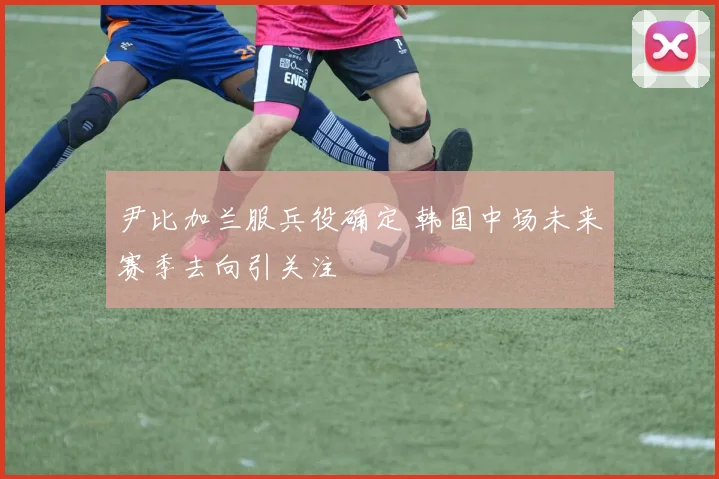 尹比加兰服兵役确定 韩国中场未来赛季去向引关注