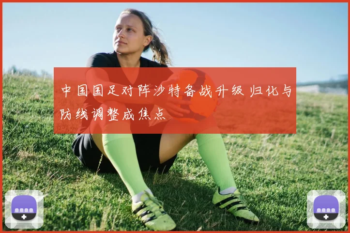 中国国足对阵沙特备战升级 归化与防线调整成焦点