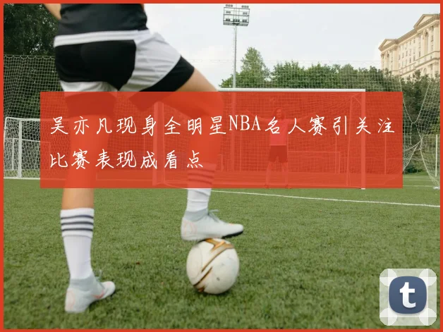 吴亦凡现身全明星NBA名人赛引关注比赛表现成看点